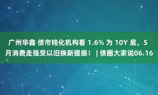 广州华鑫 债市钝化机构看 1.6% 为 10Y 底，5 月消费走强受以旧换新提振！ | 债圈大家说06.16