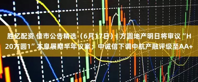 胜亿配资 债市公告精选（6月17日）| 方圆地产明日将审议“H20方圆1”本息展期半年议案；中诚信下调中航产融评级至AA+