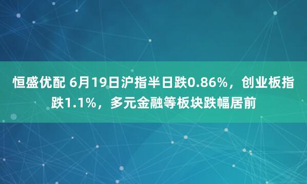 恒盛优配 6月19日沪指半日跌0.86%，创业板指跌1.1%，多元金融等板块跌幅居前