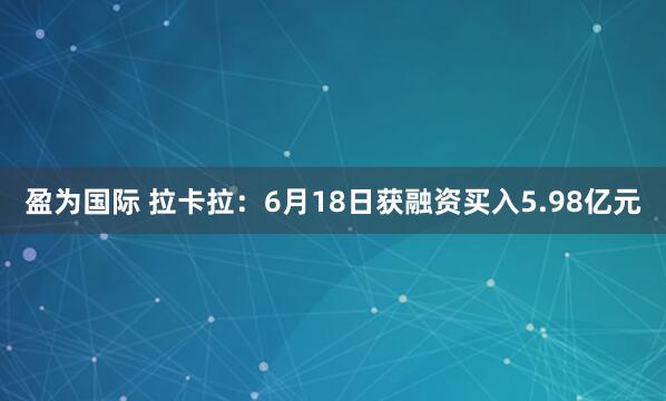 盈为国际 拉卡拉：6月18日获融资买入5.98亿元