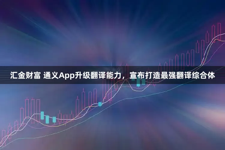 汇金财富 通义App升级翻译能力，宣布打造最强翻译综合体
