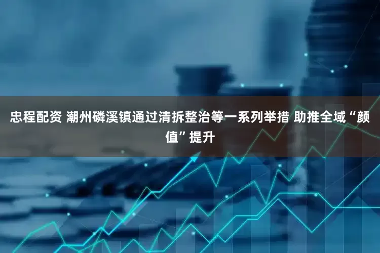 忠程配资 潮州磷溪镇通过清拆整治等一系列举措 助推全域“颜值”提升