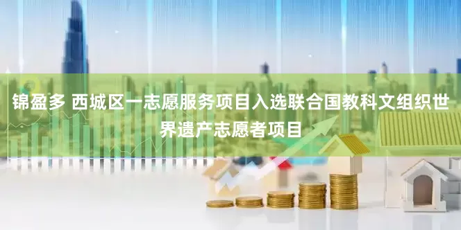 锦盈多 西城区一志愿服务项目入选联合国教科文组织世界遗产志愿者项目