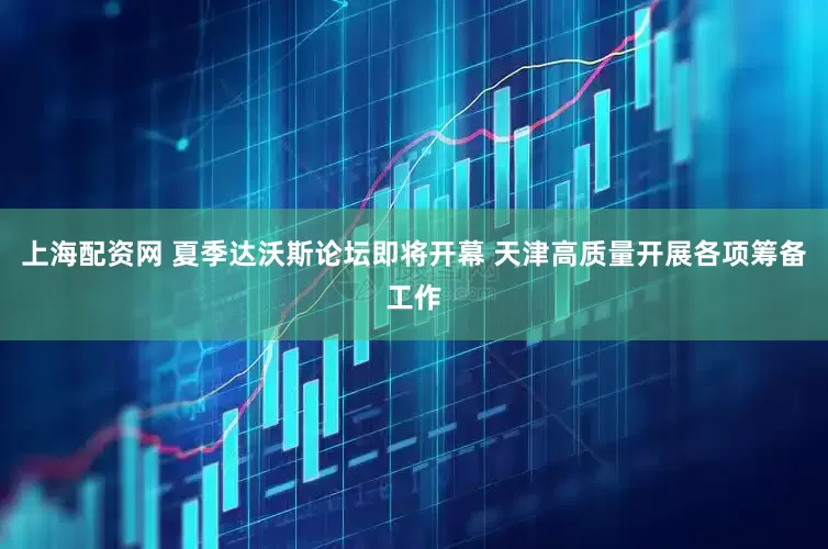 上海配资网 夏季达沃斯论坛即将开幕 天津高质量开展各项筹备工作
