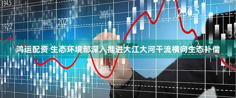 鸿运配资 生态环境部深入推进大江大河干流横向生态补偿