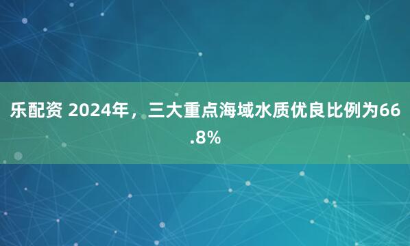乐配资 2024年，三大重点海域水质优良比例为66.8%