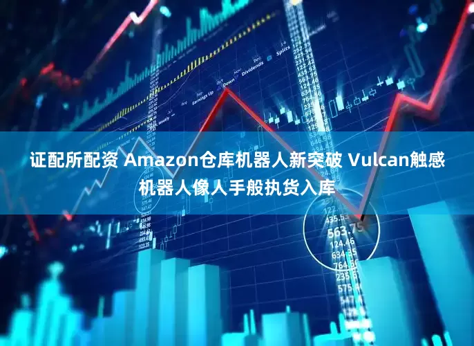 证配所配资 Amazon仓库机器人新突破 Vulcan触感机器人像人手般执货入库