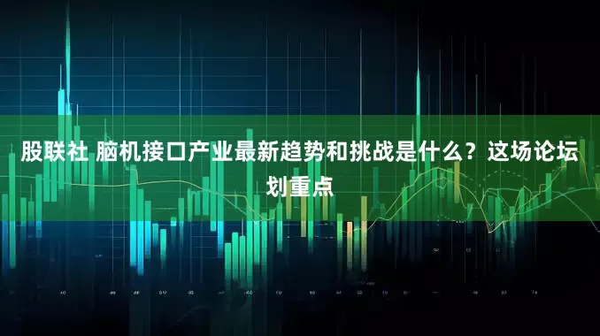 股联社 脑机接口产业最新趋势和挑战是什么？这场论坛划重点