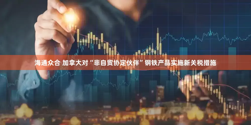 海通众合 加拿大对“非自贸协定伙伴”钢铁产品实施新关税措施