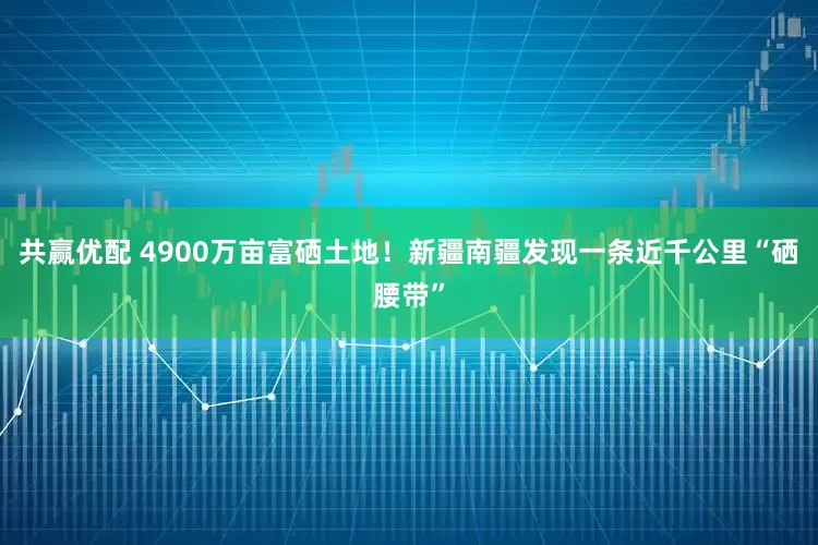 共赢优配 4900万亩富硒土地！新疆南疆发现一条近千公里“硒腰带”