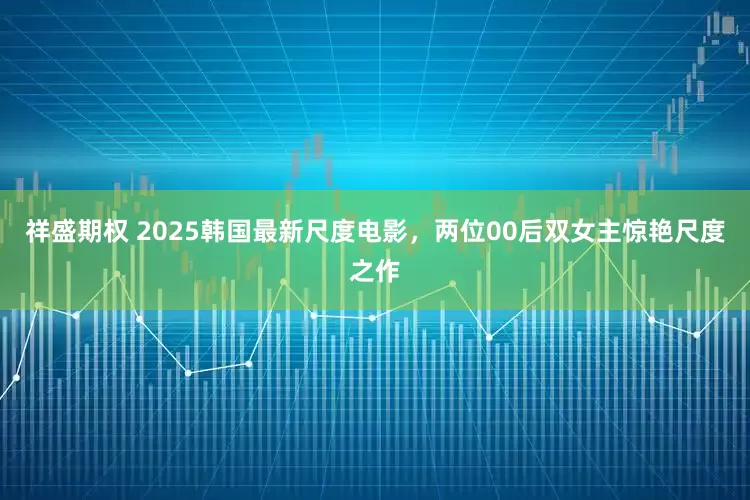 祥盛期权 2025韩国最新尺度电影，两位00后双女主惊艳尺度之作
