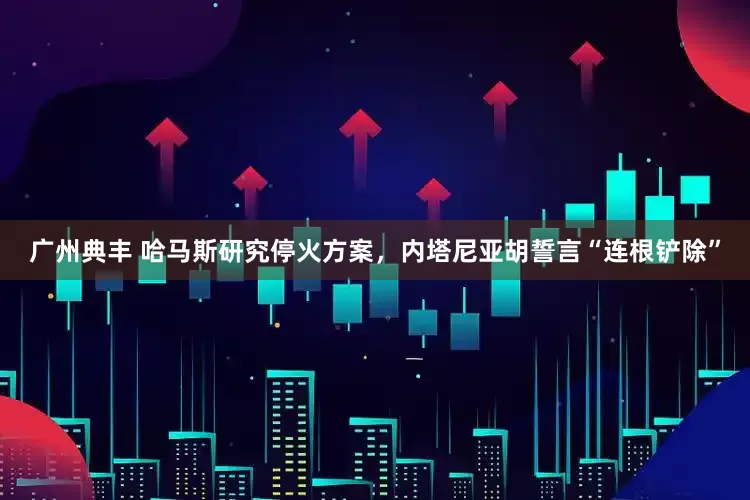广州典丰 哈马斯研究停火方案，内塔尼亚胡誓言“连根铲除”
