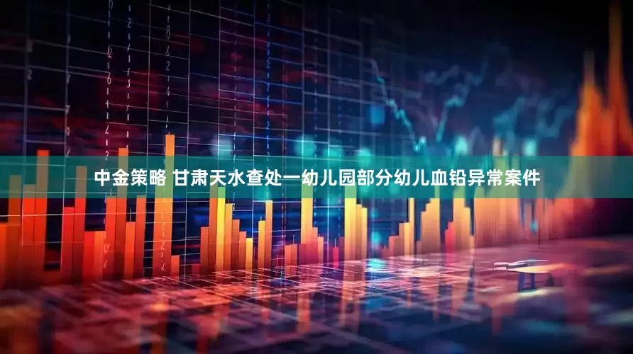 中金策略 甘肃天水查处一幼儿园部分幼儿血铅异常案件
