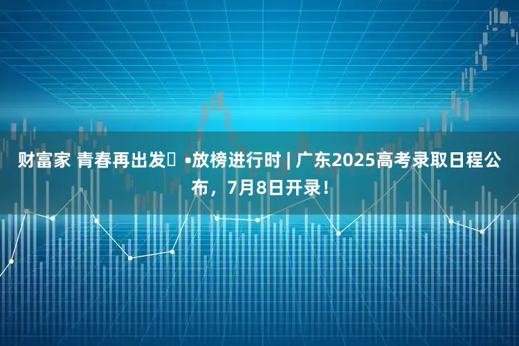 财富家 青春再出发⑬•放榜进行时 | 广东2025高考录取日程公布，7月8日开录！