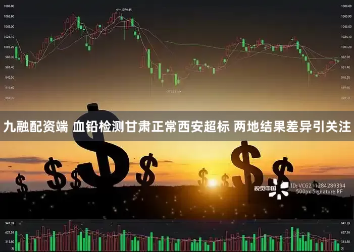 九融配资端 血铅检测甘肃正常西安超标 两地结果差异引关注