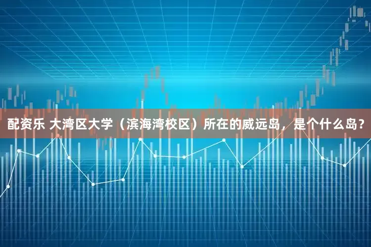配资乐 大湾区大学（滨海湾校区）所在的威远岛，是个什么岛？
