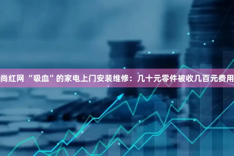 尚红网 “吸血”的家电上门安装维修：几十元零件被收几百元费用