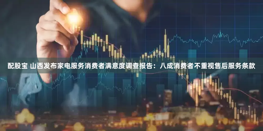 配股宝 山西发布家电服务消费者满意度调查报告：八成消费者不重视售后服务条款