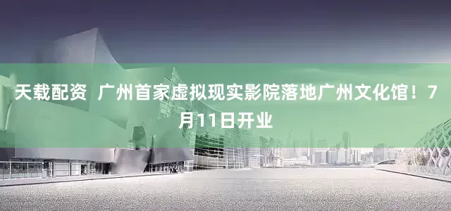 天载配资  广州首家虚拟现实影院落地广州文化馆！7月11日开业
