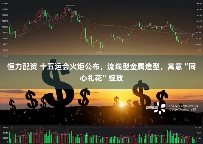 恒力配资 十五运会火炬公布，流线型金属造型，寓意“同心礼花”绽放