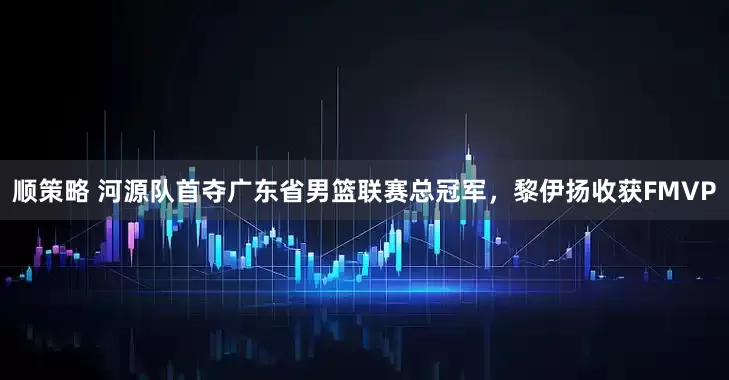 顺策略 河源队首夺广东省男篮联赛总冠军，黎伊扬收获FMVP