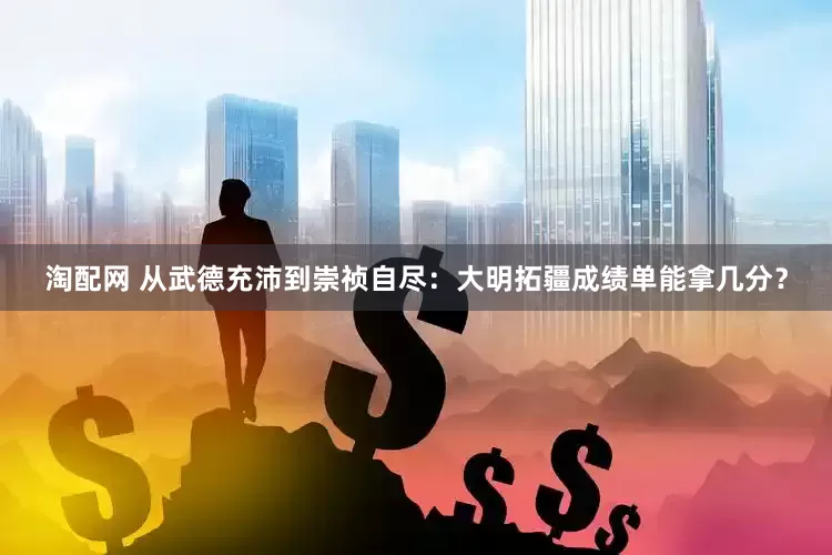 淘配网 从武德充沛到崇祯自尽：大明拓疆成绩单能拿几分？