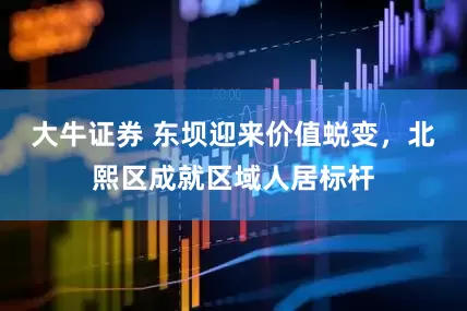 大牛证券 东坝迎来价值蜕变，北熙区成就区域人居标杆
