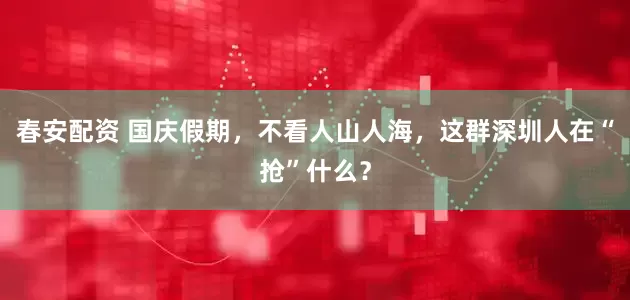春安配资 国庆假期，不看人山人海，这群深圳人在“抢”什么？
