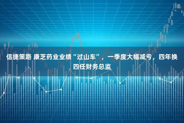 信捷策路 康芝药业业绩“过山车”，一季度大幅减亏，四年换四任财务总监