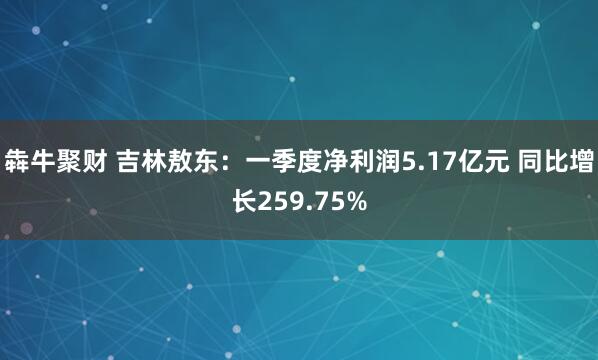 犇牛聚财 吉林敖东：一季度净利润5.17亿元 同比增长259.75%