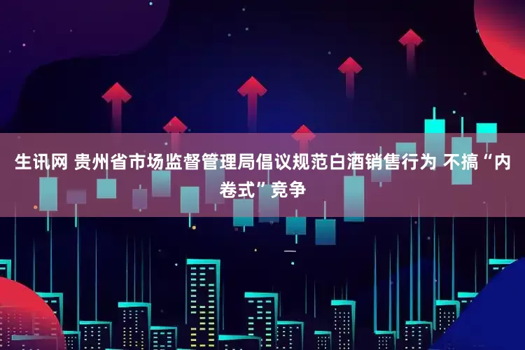 生讯网 贵州省市场监督管理局倡议规范白酒销售行为 不搞“内卷式”竞争
