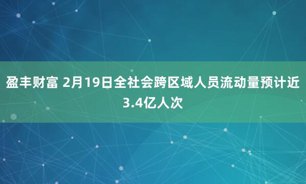 盈丰财富 2月19日全社会跨区域人员流动量预计近3.4亿人次